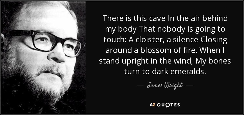 There is this cave In the air behind my body That nobody is going to touch: A cloister, a silence Closing around a blossom of fire. When I stand upright in the wind, My bones turn to dark emeralds. - James Wright