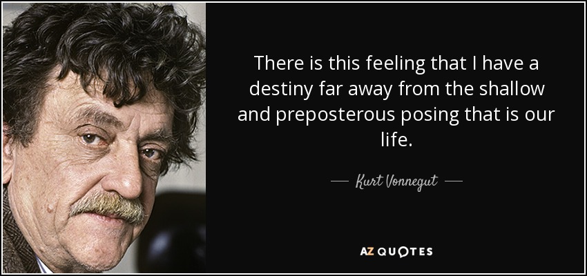 There is this feeling that I have a destiny far away from the shallow and preposterous posing that is our life. - Kurt Vonnegut