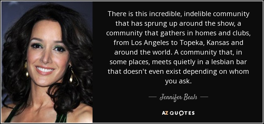 There is this incredible, indelible community that has sprung up around the show, a community that gathers in homes and clubs, from Los Angeles to Topeka, Kansas and around the world. A community that, in some places, meets quietly in a lesbian bar that doesn't even exist depending on whom you ask. - Jennifer Beals