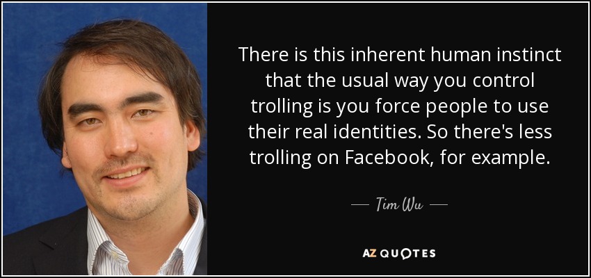There is this inherent human instinct that the usual way you control trolling is you force people to use their real identities. So there's less trolling on Facebook, for example. - Tim Wu