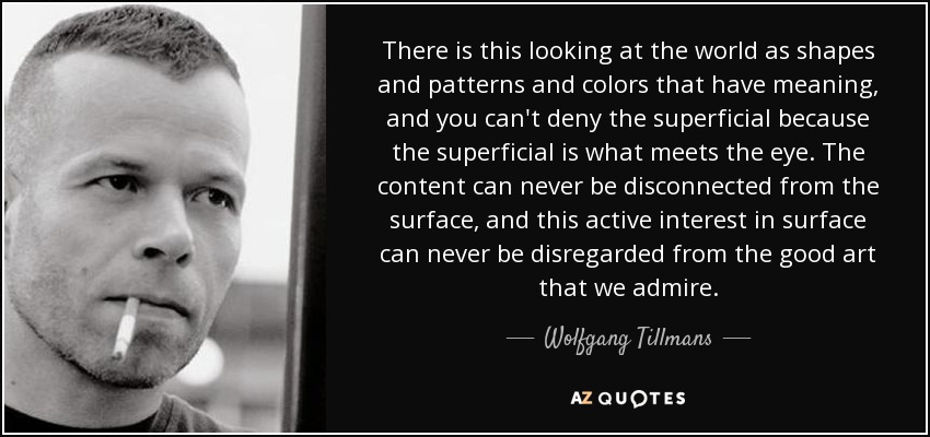 There is this looking at the world as shapes and patterns and colors that have meaning, and you can't deny the superficial because the superficial is what meets the eye. The content can never be disconnected from the surface, and this active interest in surface can never be disregarded from the good art that we admire. - Wolfgang Tillmans