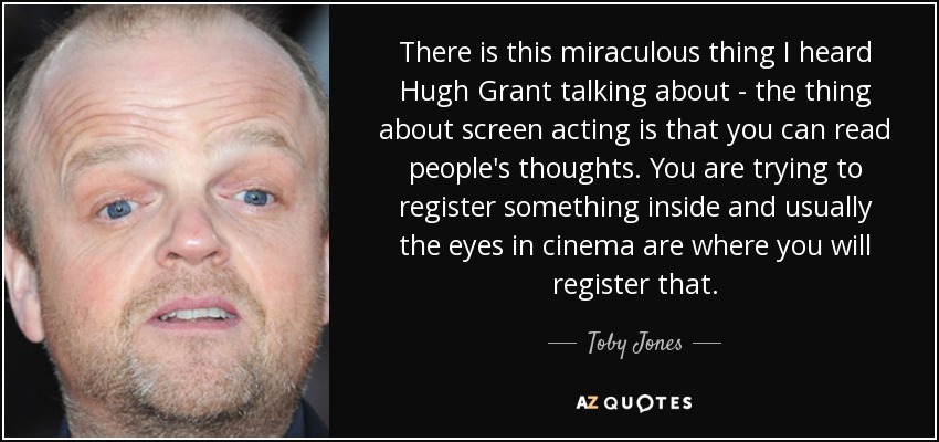 There is this miraculous thing I heard Hugh Grant talking about - the thing about screen acting is that you can read people's thoughts. You are trying to register something inside and usually the eyes in cinema are where you will register that. - Toby Jones