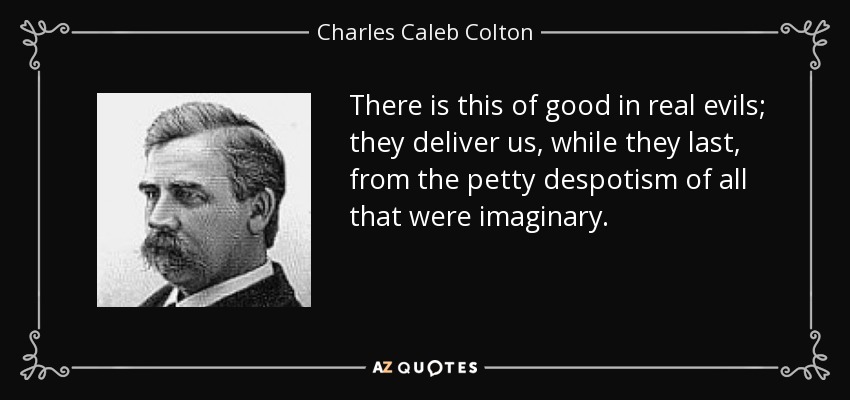 There is this of good in real evils; they deliver us, while they last, from the petty despotism of all that were imaginary. - Charles Caleb Colton
