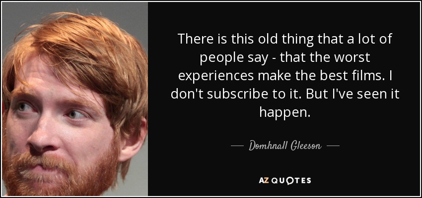 There is this old thing that a lot of people say - that the worst experiences make the best films. I don't subscribe to it. But I've seen it happen. - Domhnall Gleeson