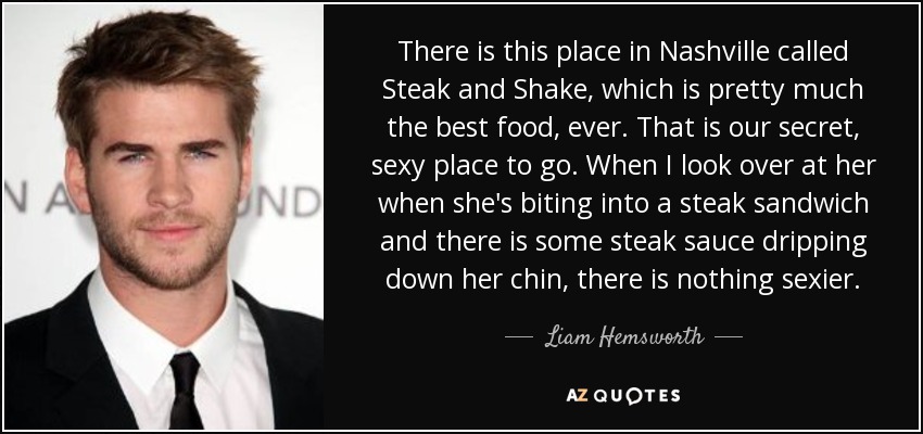 There is this place in Nashville called Steak and Shake, which is pretty much the best food, ever. That is our secret, sexy place to go. When I look over at her when she's biting into a steak sandwich and there is some steak sauce dripping down her chin, there is nothing sexier. - Liam Hemsworth