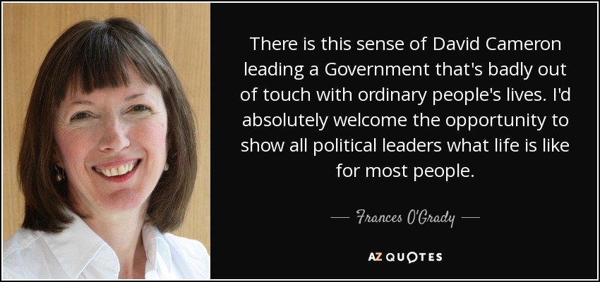 There is this sense of David Cameron leading a Government that's badly out of touch with ordinary people's lives. I'd absolutely welcome the opportunity to show all political leaders what life is like for most people. - Frances O'Grady