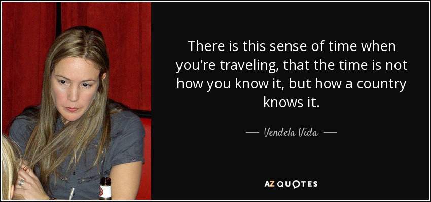 There is this sense of time when you're traveling, that the time is not how you know it, but how a country knows it. - Vendela Vida