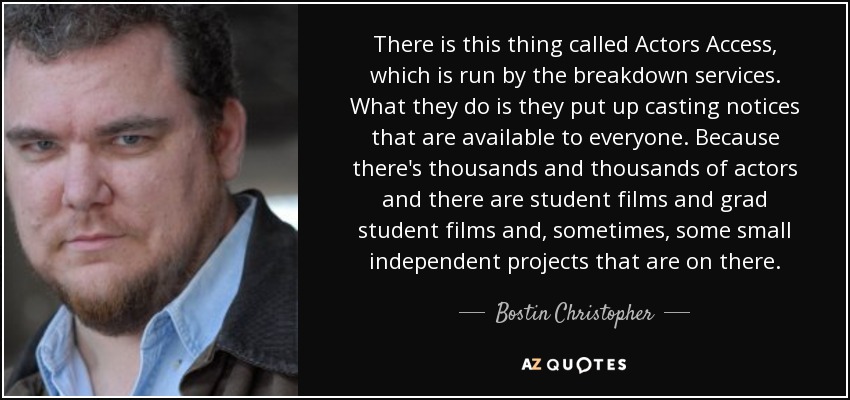 There is this thing called Actors Access, which is run by the breakdown services. What they do is they put up casting notices that are available to everyone. Because there's thousands and thousands of actors and there are student films and grad student films and, sometimes, some small independent projects that are on there. - Bostin Christopher