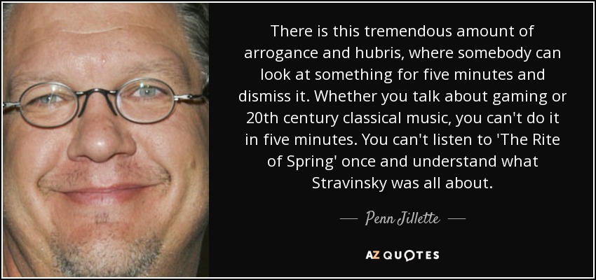 There is this tremendous amount of arrogance and hubris, where somebody can look at something for five minutes and dismiss it. Whether you talk about gaming or 20th century classical music, you can't do it in five minutes. You can't listen to 'The Rite of Spring' once and understand what Stravinsky was all about. - Penn Jillette