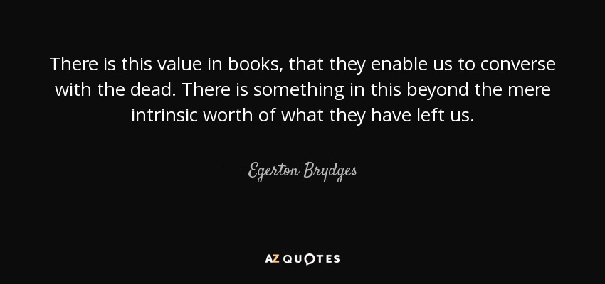 There is this value in books, that they enable us to converse with the dead. There is something in this beyond the mere intrinsic worth of what they have left us. - Egerton Brydges