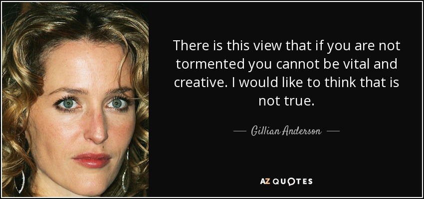 There is this view that if you are not tormented you cannot be vital and creative. I would like to think that is not true. - Gillian Anderson