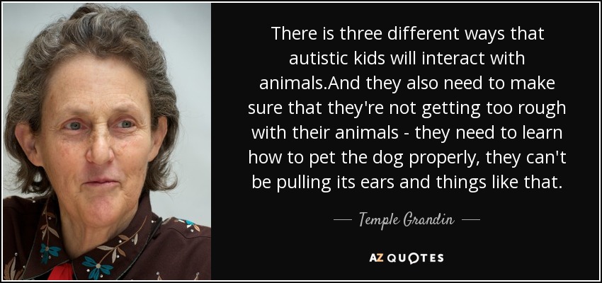 There is three different ways that autistic kids will interact with animals.And they also need to make sure that they're not getting too rough with their animals - they need to learn how to pet the dog properly, they can't be pulling its ears and things like that. - Temple Grandin