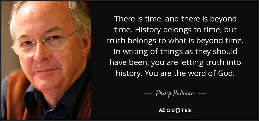 There is time, and there is beyond time. History belongs to time, but truth belongs to what is beyond time. In writing of things as they should have been, you are letting truth into history. You are the word of God. - Philip Pullman