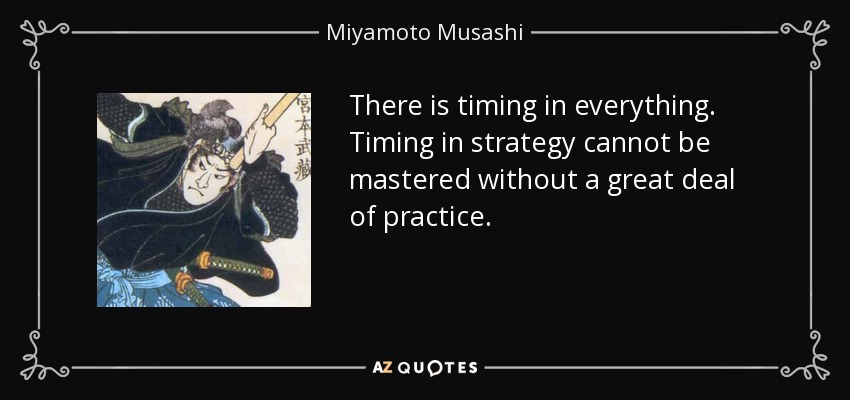 There is timing in everything. Timing in strategy cannot be mastered without a great deal of practice. - Miyamoto Musashi