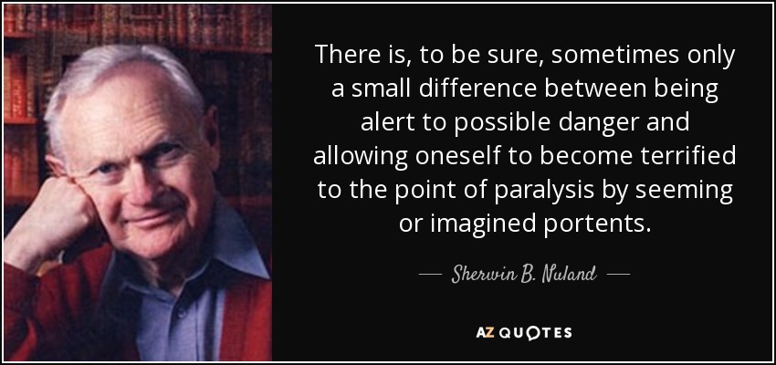 There is, to be sure, sometimes only a small difference between being alert to possible danger and allowing oneself to become terrified to the point of paralysis by seeming or imagined portents. - Sherwin B. Nuland