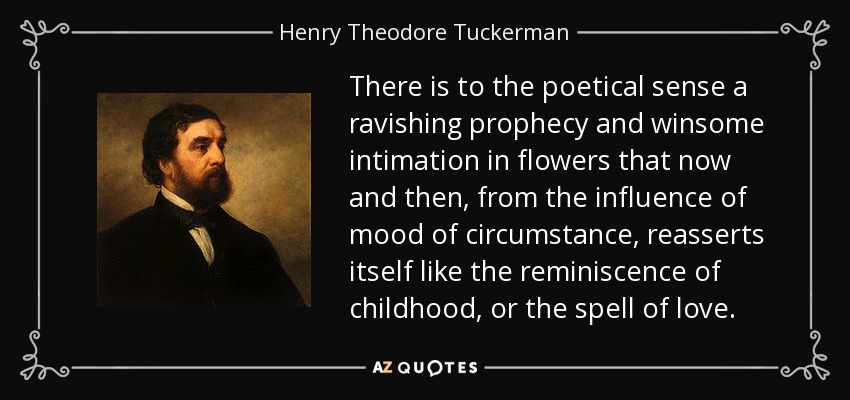 There is to the poetical sense a ravishing prophecy and winsome intimation in flowers that now and then, from the influence of mood of circumstance, reasserts itself like the reminiscence of childhood, or the spell of love. - Henry Theodore Tuckerman