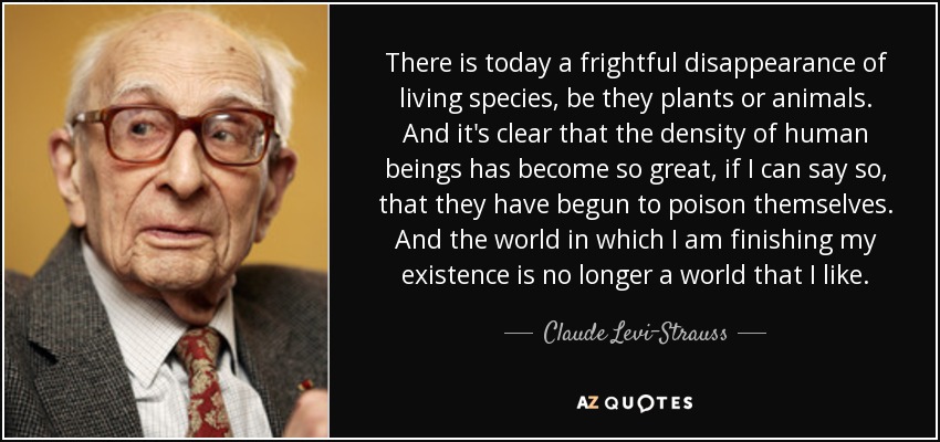 There is today a frightful disappearance of living species, be they plants or animals. And it's clear that the density of human beings has become so great, if I can say so, that they have begun to poison themselves. And the world in which I am finishing my existence is no longer a world that I like. - Claude Levi-Strauss