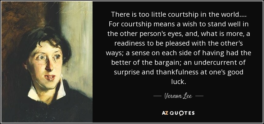 There is too little courtship in the world. ... For courtship means a wish to stand well in the other person's eyes, and, what is more, a readiness to be pleased with the other's ways; a sense on each side of having had the better of the bargain; an undercurrent of surprise and thankfulness at one's good luck. - Vernon Lee