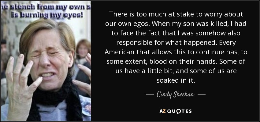 There is too much at stake to worry about our own egos. When my son was killed, I had to face the fact that I was somehow also responsible for what happened. Every American that allows this to continue has, to some extent, blood on their hands. Some of us have a little bit, and some of us are soaked in it. - Cindy Sheehan