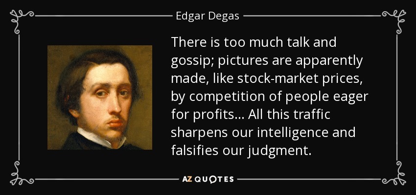 There is too much talk and gossip; pictures are apparently made, like stock-market prices, by competition of people eager for profits... All this traffic sharpens our intelligence and falsifies our judgment. - Edgar Degas