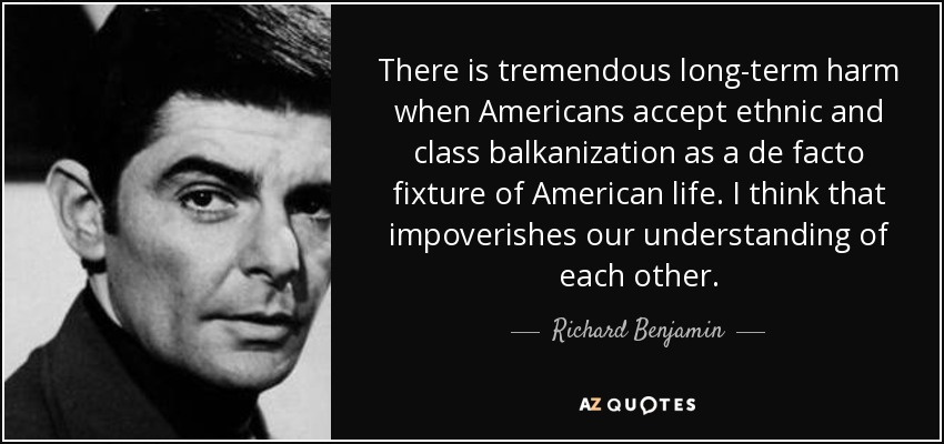 There is tremendous long-term harm when Americans accept ethnic and class balkanization as a de facto fixture of American life. I think that impoverishes our understanding of each other. - Richard Benjamin