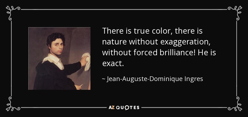 There is true color, there is nature without exaggeration, without forced brilliance! He is exact. - Jean-Auguste-Dominique Ingres