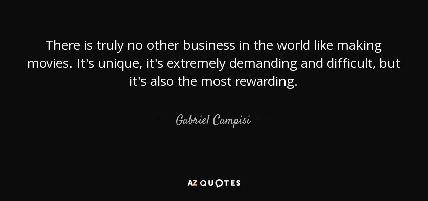 There is truly no other business in the world like making movies. It's unique, it's extremely demanding and difficult, but it's also the most rewarding. - Gabriel Campisi