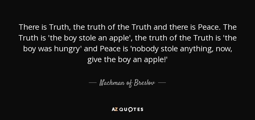 There is Truth, the truth of the Truth and there is Peace. The Truth is 'the boy stole an apple', the truth of the Truth is 'the boy was hungry' and Peace is 'nobody stole anything, now, give the boy an apple!' - Nachman of Breslov