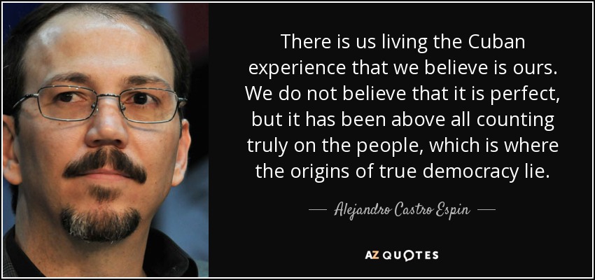 There is us living the Cuban experience that we believe is ours. We do not believe that it is perfect, but it has been above all counting truly on the people, which is where the origins of true democracy lie. - Alejandro Castro Espin