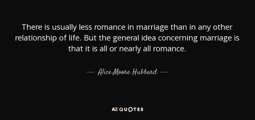 There is usually less romance in marriage than in any other relationship of life. But the general idea concerning marriage is that it is all or nearly all romance. - Alice Moore Hubbard