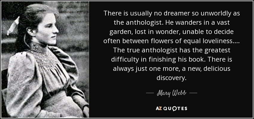 There is usually no dreamer so unworldly as the anthologist. He wanders in a vast garden, lost in wonder, unable to decide often between flowers of equal loveliness. ... The true anthologist has the greatest difficulty in finishing his book. There is always just one more, a new, delicious discovery. - Mary Webb