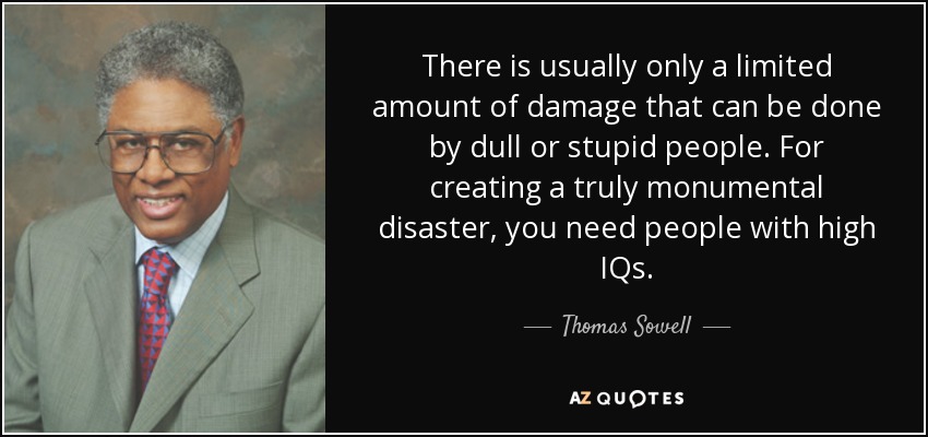 There is usually only a limited amount of damage that can be done by dull or stupid people. For creating a truly monumental disaster, you need people with high IQs. - Thomas Sowell