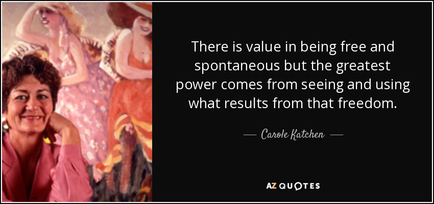There is value in being free and spontaneous but the greatest power comes from seeing and using what results from that freedom. - Carole Katchen