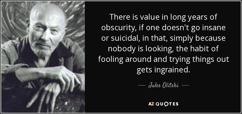 There is value in long years of obscurity, if one doesn't go insane or suicidal, in that, simply because nobody is looking, the habit of fooling around and trying things out gets ingrained. - Jules Olitski