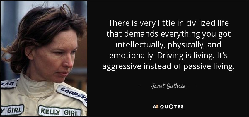 There is very little in civilized life that demands everything you got intellectually, physically, and emotionally. Driving is living. It's aggressive instead of passive living. - Janet Guthrie