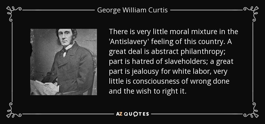 There is very little moral mixture in the 'Antislavery' feeling of this country. A great deal is abstract philanthropy; part is hatred of slaveholders; a great part is jealousy for white labor, very little is consciousness of wrong done and the wish to right it. - George William Curtis