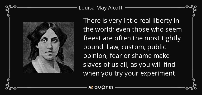 There is very little real liberty in the world; even those who seem freest are often the most tightly bound. Law, custom, public opinion, fear or shame make slaves of us all, as you will find when you try your experiment. - Louisa May Alcott