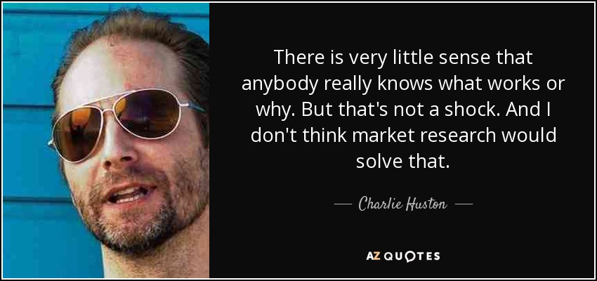 There is very little sense that anybody really knows what works or why. But that's not a shock. And I don't think market research would solve that. - Charlie Huston