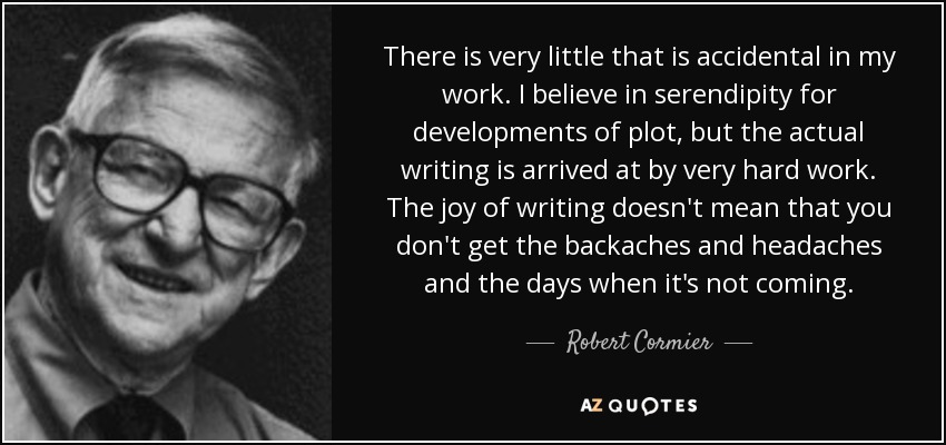 There is very little that is accidental in my work. I believe in serendipity for developments of plot, but the actual writing is arrived at by very hard work. The joy of writing doesn't mean that you don't get the backaches and headaches and the days when it's not coming. - Robert Cormier