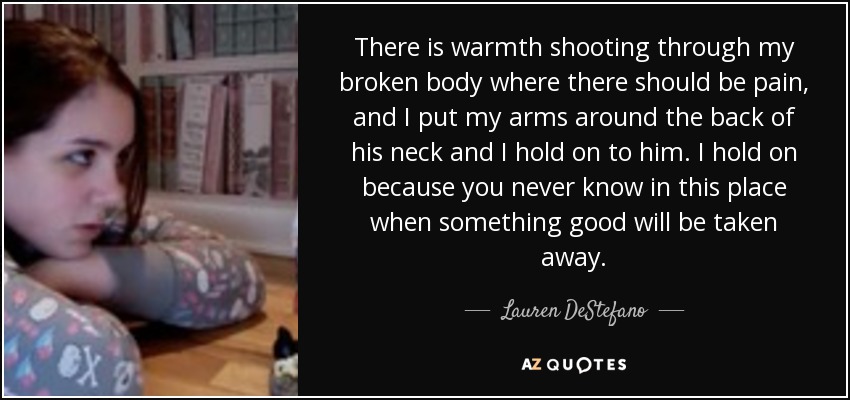 There is warmth shooting through my broken body where there should be pain, and I put my arms around the back of his neck and I hold on to him. I hold on because you never know in this place when something good will be taken away. - Lauren DeStefano