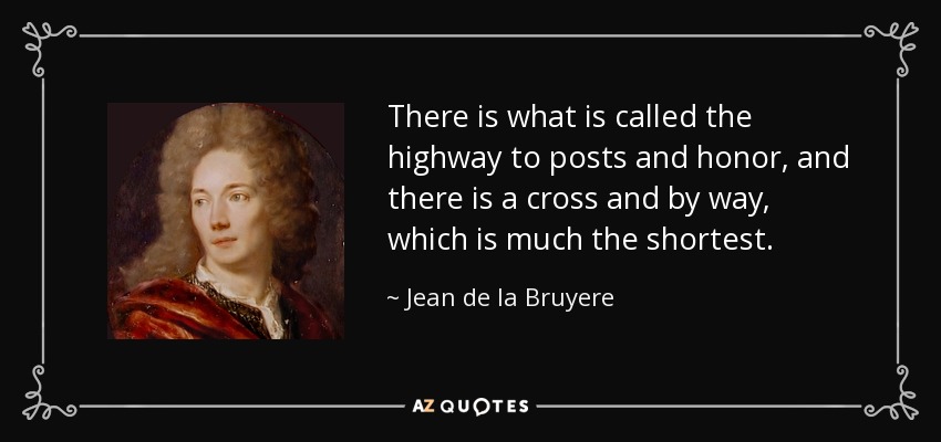 There is what is called the highway to posts and honor, and there is a cross and by way, which is much the shortest. - Jean de la Bruyere