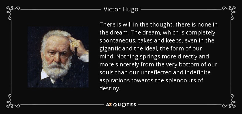 There is will in the thought, there is none in the dream. The dream, which is completely spontaneous, takes and keeps, even in the gigantic and the ideal, the form of our mind. Nothing springs more directly and more sincerely from the very bottom of our souls than our unreflected and indefinite aspirations towards the splendours of destiny. - Victor Hugo