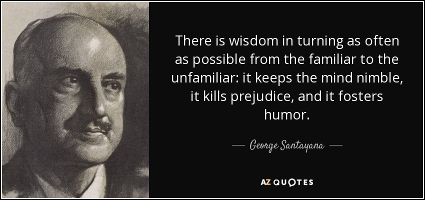 There is wisdom in turning as often as possible from the familiar to the unfamiliar: it keeps the mind nimble, it kills prejudice, and it fosters humor. - George Santayana