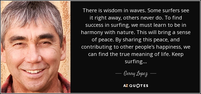 There is wisdom in waves. Some surfers see it right away, others never do. To find success in surfing, we must learn to be in harmony with nature. This will bring a sense of peace. By sharing this peace, and contributing to other people's happiness, we can find the true meaning of life. Keep surfing . . . - Gerry Lopez