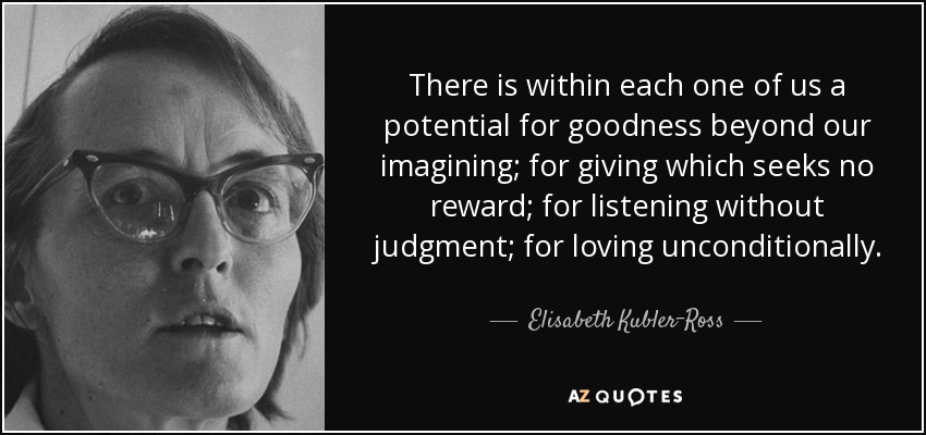 There is within each one of us a potential for goodness beyond our imagining; for giving which seeks no reward; for listening without judgment; for loving unconditionally. - Elisabeth Kubler-Ross