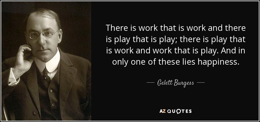 There is work that is work and there is play that is play; there is play that is work and work that is play. And in only one of these lies happiness. - Gelett Burgess