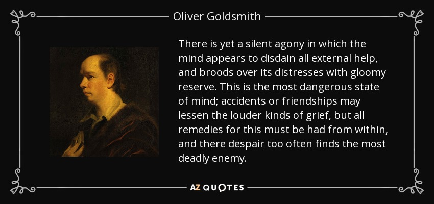 There is yet a silent agony in which the mind appears to disdain all external help, and broods over its distresses with gloomy reserve. This is the most dangerous state of mind; accidents or friendships may lessen the louder kinds of grief, but all remedies for this must be had from within, and there despair too often finds the most deadly enemy. - Oliver Goldsmith