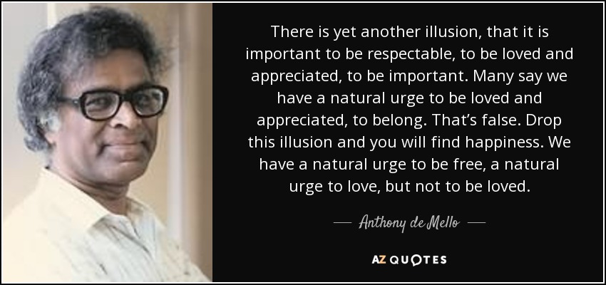 There is yet another illusion, that it is important to be respectable, to be loved and appreciated, to be important. Many say we have a natural urge to be loved and appreciated, to belong. That’s false. Drop this illusion and you will find happiness. We have a natural urge to be free, a natural urge to love, but not to be loved. - Anthony de Mello