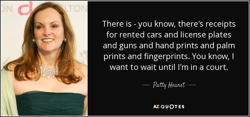There is - you know, there's receipts for rented cars and license plates and guns and hand prints and palm prints and fingerprints. You know, I want to wait until I'm in a court. - Patty Hearst