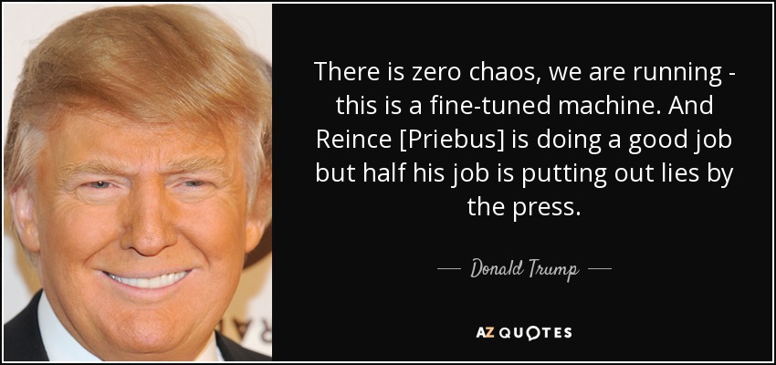 There is zero chaos, we are running - this is a fine-tuned machine. And Reince [Priebus] is doing a good job but half his job is putting out lies by the press. - Donald Trump
